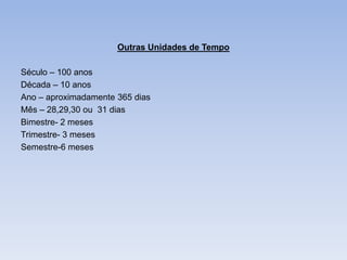 Outras Unidades de Tempo

Século – 100 anos
Década – 10 anos
Ano – aproximadamente 365 dias
Mês – 28,29,30 ou 31 dias
Bimestre- 2 meses
Trimestre- 3 meses
Semestre-6 meses
 