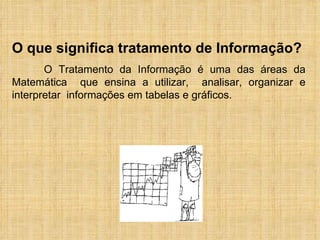 O que significa tratamento de Informação? O Tratamento da Informação é uma das áreas da Matemática  que ensina a utilizar,  analisar, organizar e interpretar  informações em tabelas e gráficos. 