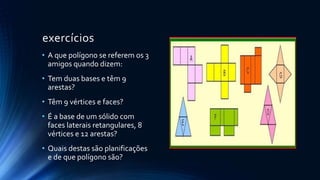 exercícios
• A que polígono se referem os 3
amigos quando dizem:
• Tem duas bases e têm 9
arestas?
• Têm 9 vértices e faces?
• É a base de um sólido com
faces laterais retangulares, 8
vértices e 12 arestas?
• Quais destas são planificações
e de que polígono são?
 