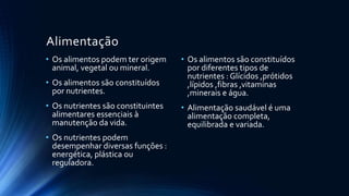 Alimentação
• Os alimentos podem ter origem
animal, vegetal ou mineral.
• Os alimentos são constituídos
por nutrientes.
• Os nutrientes são constituintes
alimentares essenciais à
manutenção da vida.
• Os nutrientes podem
desempenhar diversas funções :
energética, plástica ou
reguladora.
• Os alimentos são constituídos
por diferentes tipos de
nutrientes : Glícidos ,prótidos
,lípidos ,fibras ,vitaminas
,minerais e água.
• Alimentação saudável é uma
alimentação completa,
equilibrada e variada.
 