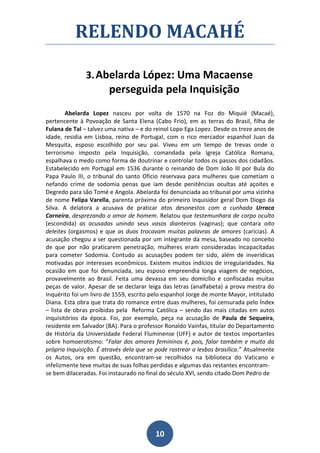 RELENDO MACAHÉ

               3. Abelarda López: Uma Macaense
                        perseguida pela Inquisição
        Abelarda Lopez nasceu por volta de 1570 na Foz do Miquié (Macaé),
pertencente à Povoação de Santa Elena (Cabo Frio), em as terras do Brasil, filha de
Fulana de Tal – talvez uma nativa – e do reinol Lopo Ega Lopez. Desde os treze anos de
idade, residia em Lisboa, reino de Portugal, com o rico mercador espanhol Juan da
Mesquita, esposo escolhido por seu pai. Viveu em um tempo de trevas onde o
terrorismo imposto pela Inquisição, comandada pela Igreja Católica Romana,
espalhava o medo como forma de doutrinar e controlar todos os passos dos cidadãos.
Estabelecido em Portugal em 1536 durante o reinando de Dom João III por Bula do
Papa Paulo III, o tribunal do santo Oficio reservava para mulheres que cometiam o
nefando crime de sodomia penas que iam desde penitências ocultas até açoites e
Degredo para são Tomé e Angola. Abelarda foi denunciada ao tribunal por uma vizinha
de nome Felipa Varella, parenta próxima do primeiro Inquisidor geral Dom Diogo da
Silva. A delatora a acusava de praticar atos desonestos com a cunhada Urraca
Carneira, desprezando o amor de homem. Relatou que testemunhara de corpo oculto
(escondida) as acusadas unindo seus vasos dianteiros (vaginas); que contara oito
deleites (orgasmos) e que as duas trocavam muitas palavras de amores (carícias). A
acusação chegou a ser questionada por um integrante da mesa, baseado no conceito
de que por não praticarem penetração, mulheres eram consideradas incapacitadas
para cometer Sodomia. Contudo as acusações podem ter sido, além de inverídicas
motivadas por interesses econômicos. Existem muitos indícios de irregularidades. Na
ocasião em que foi denunciada, seu esposo empreendia longa viagem de negócios,
provavelmente ao Brasil. Feita uma devassa em seu domicílio e confiscadas muitas
peças de valor. Apesar de se declarar leiga das letras (analfabeta) a prova mestra do
Inquérito foi um livro de 1559, escrito pelo espanhol Jorge de monte Mayor, intitulado
Diana. Esta obra que trata do romance entre duas mulheres, foi censurada pelo Índex
– lista de obras proibidas pela Reforma Católica – sendo das mais citadas em autos
inquisitórios da época. Foi, por exemplo, peça na acusação de Paula de Sequeira,
residente em Salvador (BA). Para o professor Ronaldo Vainfas, titular do Departamento
de História da Universidade Federal Fluminense (UFF) e autor de textos importantes
sobre homoerotismo: “Falar dos amores femininos é, pois, falar também e muito da
própria Inquisição. É através dela que se pode rastrear a lesbos brasílica.” Atualmente
os Autos, ora em questão, encontram-se recolhidos na biblioteca do Vaticano e
infelizmente teve muitas de suas folhas perdidas e algumas das restantes encontram-
se bem dilaceradas. Foi instaurado no final do século XVI, sendo citado Dom Pedro de




                                         10
 