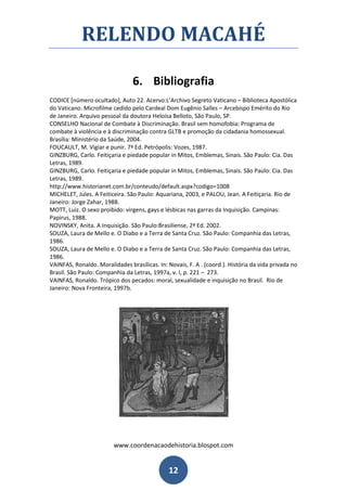 RELENDO MACAHÉ

                                6. Bibliografia
CODICE [número ocultado], Auto 22. Acervo:L’Archivo Segreto Vaticano – Biblioteca Apostólica
do Vaticano. Microfilme cedido pelo Cardeal Dom Eugênio Salles – Arcebispo Emérito do Rio
de Janeiro. Arquivo pessoal da doutora Heloísa Belloto, São Paulo, SP.
CONSELHO Nacional de Combate à Discriminação. Brasil sem homofobia: Programa de
combate à violência e à discriminação contra GLTB e promoção da cidadania homossexual.
Brasília: Ministério da Saúde, 2004.
FOUCAULT, M. Vigiar e punir. 7ª Ed. Petrópolis: Vozes, 1987.
GINZBURG, Carlo. Feitiçaria e piedade popular in Mitos, Emblemas, Sinais. São Paulo: Cia. Das
Letras, 1989.
GINZBURG, Carlo. Feitiçaria e piedade popular in Mitos, Emblemas, Sinais. São Paulo: Cia. Das
Letras, 1989.
http://www.historianet.com.br/conteudo/default.aspx?codigo=1008
MICHELET, Jules. A Feiticeira. São Paulo: Aquariana, 2003, e PALOU, Jean. A Feitiçaria. Rio de
Janeiro: Jorge Zahar, 1988.
MOTT, Luiz. O sexo proibido: virgens, gays e lésbicas nas garras da Inquisição. Campinas:
Papirus, 1988.
NOVINSKY, Anita. A Inquisição. São Paulo:Brasiliense, 2ª Ed. 2002.
SOUZA, Laura de Mello e. O Diabo e a Terra de Santa Cruz. São Paulo: Companhia das Letras,
1986.
SOUZA, Laura de Mello e. O Diabo e a Terra de Santa Cruz. São Paulo: Companhia das Letras,
1986.
VAINFAS, Ronaldo. Moralidades brasílicas. In: Novais, F. A . (coord.). História da vida privada no
Brasil. São Paulo: Companhia da Letras, 1997a, v. I, p. 221 – 273.
VAINFAS, Ronaldo. Trópico dos pecados: moral, sexualidade e inquisição no Brasil. Rio de
Janeiro: Nova Fronteira, 1997b.




                         www.coordenacaodehistoria.blospot.com


                                               12
 