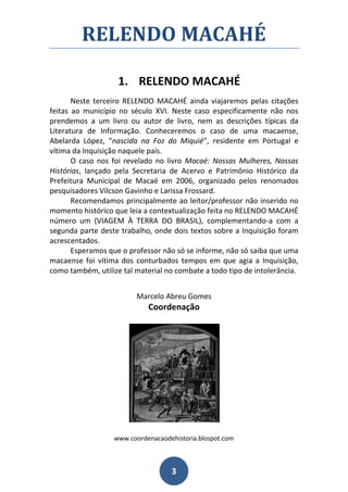 RELENDO MACAHÉ

                    1. RELENDO MACAHÉ
       Neste terceiro RELENDO MACAHÉ ainda viajaremos pelas citações
feitas ao município no século XVI. Neste caso especificamente não nos
prendemos a um livro ou autor de livro, nem as descrições típicas da
Literatura de Informação. Conheceremos o caso de uma macaense,
Abelarda López, “nascida na Foz do Miquié”, residente em Portugal e
vítima da Inquisição naquele país.
       O caso nos foi revelado no livro Macaé: Nossas Mulheres, Nossas
Histórias, lançado pela Secretaria de Acervo e Patrimônio Histórico da
Prefeitura Municipal de Macaé em 2006, organizado pelos renomados
pesquisadores Vilcson Gavinho e Larissa Frossard.
       Recomendamos principalmente ao leitor/professor não inserido no
momento histórico que leia a contextualização feita no RELENDO MACAHÉ
número um (VIAGEM À TERRA DO BRASIL), complementando-a com a
segunda parte deste trabalho, onde dois textos sobre a Inquisição foram
acrescentados.
       Esperamos que o professor não só se informe, não só saiba que uma
macaense foi vítima dos conturbados tempos em que agia a Inquisição,
como também, utilize tal material no combate a todo tipo de intolerância.


                         Marcelo Abreu Gomes
                            Coordenação




                  www.coordenacaodehistoria.blospot.com



                                   3
 