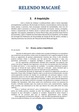 RELENDO MACAHÉ

                              2. A Inquisição
               Com o intuito de embasar o professor/leitor sobre o tema Inquisição,
principalmente o professor não formado em História, recomendamos a leitura dos dois
textos abaixo, o primeiro, mais encorpado, tratando de mentalidades, mais rico em
detalhes sobre o processo e a tortura, do historiador Jan Duarte, músico, arranjador,
mestre e doutorando em História Social e Cultural pela Universidade de Brasília. O
segundo, mais popular, publicado na revista Ciência Hoje, pelo jornalista Saulo Pereira
de Guimarães, sobre o trabalho da historiadora Daniela Bruno Caladinho, da Faculdade
de Formação de Professores da Universidade do Estado do Rio de Janeiro, estudou a
vida de prisioneiros nos cárceres do Tribunal do Santo Ofício português.




                        3.1    Bruxas, santas e inquisidores
Por Jan Duarte

         Quando nos debruçamos sobre a relação entre acusadas de feitiçaria e os inquisidores
que conduziram seus processos, muitas vezes nos deparamos com a seguinte pergunta: de que
forma os julgamentos de pessoas evidentemente inocentes dos crimes a elas atribuídos
puderam produzir relatos e confissões, que não apenas lhes imputavam a culpa, mas
igualmente confirmavam o imaginário (teológico e popular) a respeito da bruxaria?
        Um dos argumentos constantemente utilizados para responder essa pergunta vem
sendo o da tortura. Segundo esse argumento, uma vez que uma grande parte das confissões
foi obtida sob tortura – e com requintes de crueldade – as acusadas confessavam qualquer
coisa que as livrasse de novos suplícios, sendo que a execução – quase inevitável após a
confissão – seria considerada por elas como um alívio para os seus sofrimentos.
        Esse componente não pode ser desprezado, em especial em julgamentos ocorridos na
Alemanha, França, Itália, Portugal e Espanha, onde o uso da tortura era disseminado, mas dois
contra-argumentos precisam ser levados em consideração: em processos ingleses e norte-
americanos (como no caso de Salem, Massachussets, em 1692), nos quais não se recorria
ostensivamente à tortura para a obtenção de confissões, surge o mesmo tipo de depoimento
das acusadas, que não apenas confirma a acusação, mas igualmente se enquadra no discurso
teológico dos inquisidores. Além disso, existe uma característica comum nos processos de
bruxaria: confissões extraídas após uma sessão de tortura eram, posteriormente, negadas
pelas acusadas, que obstinavam-se em dizer que falaram tais coisas pelo temor de novos
suplícios.
       Entre o “confessar sob tortura”, pura e simplesmente, e a assimilação de uma culpa
dentro de moldes precisos, ajustados ao dizer dos teólogos, existia, portanto um lapso
temporal no qual afirmações e negativas se sucediam. Depreende-se dessa maneira a
existência de um processo pelo qual as negativas gradualmente eram anuladas.
       Outro argumento normalmente utilizado – e que não difere grandemente do anterior –
é que as acusadas de feitiçaria, em suas confissões, apenas repetiam o discurso teológico




                                             4
 