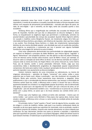 RELENDO MACAHÉ
evidencia justamente nessa fase inicial. A partir daí, inicia-se um processo em que os
inquisidores, à revelia de acusadores e acusados, buscarão de todas as formas enquadrar estes
últimos num esquema de pensamento pré-estabelecido – marcado pela figura do pacto, do
sabá, da anti-religião – que é estranho, via de regra, tanto aos acusados quanto a seus
acusadores.
         Ginzburg afirma que a resignificação das confissões das acusadas de feitiçaria por
parte do inquisidor, fazendo com que elas se adequassem ao discurso teológico e, dessa
forma, se enquadrassem às exigências legais que permitiriam a condenação, somente era
possível devido à peculiaridade das crenças das acusadas4. Quando Chiara Signorini admitiu
ter causado o malefício contra Margherita Pazzani, ela inicialmente alegou tê-lo feito por
intermédio de Nossa Senhora, para depois, sob influência do inquisidor, dizer que fora o diabo
o seu auxiliar. Para Ginzburg, Nossa Senhora e o diabo são simplesmente representações
distintas de uma mesma divindade popular: uma divindade que vem em auxílio dos excluídos,
para vingá-los ou propiciá-los, e justamente por isso é possível com alguma facilidade
transformar uma imagem (N. Senhora) na outra (o diabo).
         Creio estar sobejamente demonstrada essa particularidade da religiosidade popular,
em especial no Medievo e princípios da Idade Moderna, que mistura figuras “sagradas” a
figuras “demoníacas” com propósitos práticos. Isto não apenas na obra do próprio Ginzburg,
como em diversos outros estudos sobre bruxaria. Laura de Mello e Souza, por exemplo, ao
discorrer sobre as visitações do Santo Ofício ao Brasil, nos dá diversos exemplos de orações e
conjuros onde os nomes de Cristo, da Virgem Maria e de santos misturam-se, numa mesma
frase, aos de Satanás, Lúcifer e outras potestades infernais5. Porém, julgo que essa
característica dúbia e decididamente pragmática da religiosidade popular (especialmente
camponesa), não basta para explicar toda e qualquer apropriação do discurso da feiticeira por
parte do inquisidor e seu ajustamento ao discurso teológico.
         Existem inúmeros registros de curas miraculosas ou sobrenaturais, ou mesmo de
vinganças sobrenaturais – aparições da Virgem, “conversas” com santos, visões e vozes
espectrais que se fazem ouvir, êxtase e prostração – que não resultaram em acusações de
feitiçaria. Muito pelo contrário, foram exatamente esses elementos e alegações, feitas
publicamente e com a corroboração de diversas testemunhas, que levaram à canonização de
inúmeros santos! Qual era, então, a diferença entre a santa e a bruxa? Por que o discurso,
igualmente baseado nas crendices e na religiosidade popular da primeira, não era demonizado
pela Igreja, ao passo que o da segunda era? Ou melhor: por que o discurso da santa, ao ser
resignificado – pois ele obviamente também o era – transformava-se na prova do seu contato
direto com a graça divina, ao passo que o da bruxa atestava seu contato direto com o
demônio?
         Arrisco aqui uma hipótese que, embora já tenha sido aventada – mesmo que em
outros moldes – por autores como Michelet e Palou (para citar apenas dois), merece maior
estudo e atenção: a diferença entre a bruxa e a santa residia na condição prévia de exclusão
social da primeira.
         Em princípio, tanto a “santa” quanto a “bruxa” eram de alguma forma, acusadas: uma
do milagre e a outra do malefício. Ambas, cada qual à sua maneira confessavam diante do
inquisidor ou de seus iguais aquilo que supunham ter vivenciado, visto ou praticado, usando o
seu próprio conjunto de símbolos, conjunto este inserido plenamente na cultura daquela que
confessava. Ou seja: descreviam, perante seus pares ou perante o inquisidor, a experiência
pela qual supunham ter passado, usando a sua própria linguagem, reflexo do extrato social na
qual estavam inseridas. O material que se apresentava frente ao inquisidor, para ser avaliado e




                                              6
 