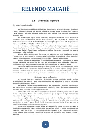 RELENDO MACAHÉ
                            3.2    Memórias da inquisição

Por Saulo Pereira Guimarães

        Os descaminhos da fé levaram às trevas da inquisição. A instituição criada pela Igreja
Católica condenou milhares de pessoas durante séculos em nome da intolerância religiosa.
Desse período, restaram vestígios importantes para aqueles que desejam compreender
melhor o tema.
        Foi com base em alguns desses resquícios, mais precisamente em cartas, processos e
relatórios, que a historiadora Daniela Buono Calainho, da Faculdade de Formação de
Professores da Universidade do Estado do Rio de Janeiro (UERJ), estudou a vida de prisioneiros
nos cárceres do Tribunal do Santo Ofício português.
        A partir de uma análise detalhada do material, consultando principalmente o Arquivo
Nacional da Torre do Tombo em Lisboa – que recentemente disponibilizou parte de seu acervo
em formato digital – Calainho vem analisando o cotidiano dos presos – marcado por tortura,
espionagem e más condições.
        Alguns relatos encontrados dão conta, por exemplo, do mau estado das cadeias.
“Inquisidores se reportavam ao inquisidor-geral reclamando de problemas como vazamento
de água e pedindo verbas para manutenção das prisões”, afirma a pesquisadora.
        Nesses ambientes deteriorados, a espionagem era constante. Os processos da época
incluem descrições detalhadas do dia a dia dos presos feitas pelos chamados ‘familiares’,
funcionários cujas responsabilidades incluíam buscar incorreções na rotina da prisão.
        “Existiam orifícios nas celas pelos quais eles vigiavam a vida dos encarcerados”, conta
Calainho. Além disso, acrescenta, havia vigilância por parte dos próprios colegas presos.
Segundo a historiadora, era comum que eles revelassem condutas inadequadas de seus
companheiros, os quais eram por vezes torturados em sessões de inquirição.

                               De rezas à morte na fogueira
        A tortura não era totalmente desmedida, lembra Calainho, sendo sempre
acompanhada por médicos. “Eles eram responsáveis por resguardar a vida do torturado,
medindo sua resistência”, afirma.
        Os médicos também cuidavam da liberação dos condenados a trabalhos forçados que,
por razões físicas, ficavam incapacitados de seguir cumprindo a pena. Àqueles que não tinham
a mesma sorte, restavam os veredictos implacáveis.
        Absolvições eram raras. “As condenações iam de penas espirituais, como orações, até a
morte na fogueira”, afirma a historiadora, destacando que o segundo castigo era reservado
apenas aos hereges mais graves.
        A pena capital – a morte na fogueira – era executada ao final das procissões nas quais
os condenados desfilavam. Em Lisboa, os Autos da Fé, como eram chamados essas cerimônias,
aconteciam na atual Praça do Comércio. No entanto, penas espirituais, cárcere perpétuo e
trabalhos forçados eram sentenças mais comuns.
        Geralmente associada à Idade Média, a Inquisição foi criada em Roma em 1231 e
depois controlada pelos frades dominicanos. Sua versão ibérica – objeto de pesquisa de
Calainho – data do século 15. “Os tribunais ibéricos focavam na perseguição aos cristãos-
novos, judeus convertidos ao cristianismo suspeitos de manterem suas antigas crenças”,
descreve.




                                              8
 