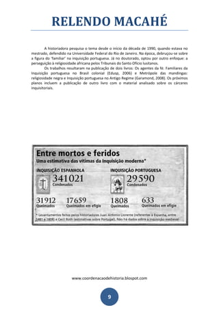 RELENDO MACAHÉ
         A historiadora pesquisa o tema desde o início da década de 1990, quando estava no
mestrado, defendido na Universidade Federal do Rio de Janeiro. Na época, debruçou-se sobre
a figura do ‘familiar’ na inquisição portuguesa. Já no doutorado, optou por outro enfoque: a
perseguição à religiosidade africana pelos Tribunais do Santo Ofício lusitanos.
         Os trabalhos resultaram na publicação de dois livros: Os agentes da fé: Familiares da
Inquisição portuguesa no Brasil colonial (Edusp, 2006) e Metrópole das mandingas:
religiosidade negra e Inquisição portuguesa no Antigo Regime (Garamond, 2008). Os próximos
planos incluem a publicação de outro livro com o material analisado sobre os cárceres
inquisitoriais.




                        www.coordenacaodehistoria.blospot.com



                                              9
 