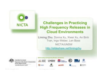 NICTA Copyright 2012 From imagination to impact
Challenges in Practicing
High Frequency Releases in
Cloud Environments
Liming Zhu, Donna Xu, Xiwei Xu, An Binh
Tran, Ingo Weber, Len Bass
NICTA/UNSW
http://slideshare.net/limingzhu
 