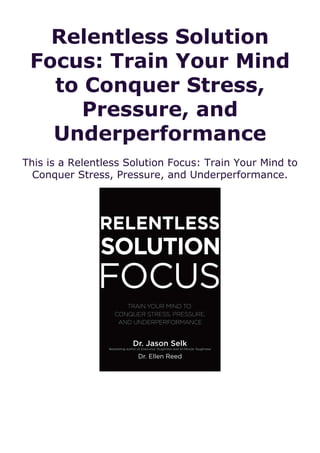 Relentless Solution
Focus: Train Your Mind
to Conquer Stress,
Pressure, and
Underperformance
This is a Relentless Solution Focus: Train Your Mind to
Conquer Stress, Pressure, and Underperformance.
 