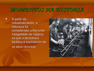 MOMENTOS NA HISTORIAMOMENTOS NA HISTORIA
 A partir daA partir da
industrialización, aindustrialización, a
natureza foinatureza foi
considerada unha fonteconsiderada unha fonte
inesgotable de riqueza,inesgotable de riqueza,
xa que a tecnoloxíaxa que a tecnoloxía
facilitou a explotación defacilitou a explotación de
os seus recursos.os seus recursos.
 