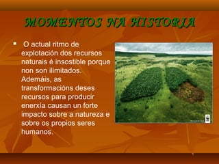 MOMENTOS NA HISTORIAMOMENTOS NA HISTORIA
 O actual ritmo de
explotación dos recursos
naturais é insostible porque
non son ilimitados.
Ademáis, as
transformacións deses
recursos para producir
enerxía causan un forte
impacto sobre a natureza e
sobre os propios seres
humanos.
 