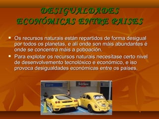 DESIGUALDADESDESIGUALDADES
ECONÓMICAS ENTRE PAISESECONÓMICAS ENTRE PAISES
 Os recursos naturais están repartidos de forma desigualOs recursos naturais están repartidos de forma desigual
por todos os planetas, e alí onde son máis abundantes épor todos os planetas, e alí onde son máis abundantes é
onde se concentra máis a poboación.onde se concentra máis a poboación.
 Para explotar os recursos naturais necesítase certo nivelPara explotar os recursos naturais necesítase certo nivel
de desenvolvemento tecnolóxico e económico, e isode desenvolvemento tecnolóxico e económico, e iso
provoca desigualdades económicas entre os países.provoca desigualdades económicas entre os países.
 