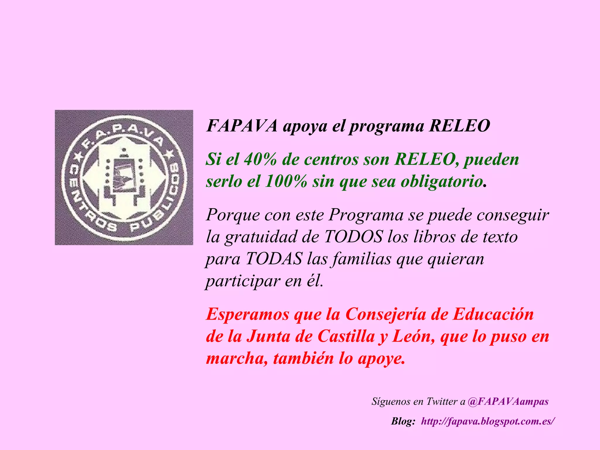 FAPAVA apoya el programa RELEO
Si el 40% de centros son RELEO, pueden
serlo el 100% sin que sea obligatorio.
Porque con este Programa se puede conseguir
la gratuidad de TODOS los libros de texto
para TODAS las familias que quieran
participar en él.
Esperamos que la Consejería de Educación
de la Junta de Castilla y León, que lo puso en
marcha, también lo apoye.
Síguenos en Twitter a @FAPAVAampas
Blog: http://fapava.blogspot.com.es/
 