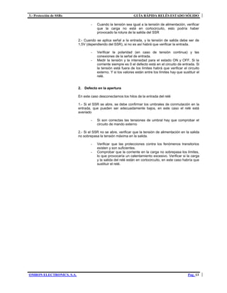 3.- Protección de SSRs GUÍA RÁPIDA RELÉS ESTADO SÓLIDO
OMRON ELECTRONICS, S.A. Pag. 13
- Cuando la tensión sea igual a la tensión de alimentación, verificar
que la carga no está en cortocircuito, esto podría haber
provocado la rotura de la salida del SSR
2.- Cuando se aplica señal a la entrada, y la tensión de salida debe ser de
1,5V (dependiendo del SSR), si no es así habrá que verificar la entrada.
- Verificar la polaridad (en caso de tensión continua) y las
conexiones de la señal de entrada.
- Medir la tensión y la intensidad para el estado ON y OFF. Si la
corriente siempre es 0 el defecto está en el circuito de entrada. Si
la tensión está fuera de los límites habrá que verificar el circuito
externo. Y si los valores están entre los límites hay que sustituir el
relé.
2. Defecto en la apertura
En este caso desconectamos los hilos de la entrada del relé
1.- Si el SSR se abre, se debe confirmar los umbrales de conmutación en la
entrada, que pueden ser adecuadamente bajos, en este caso el relé está
averiado
- Si son correctas las tensiones de umbral hay que comprobar el
circuito de mando externo
2.- Si el SSR no se abre, verificar que la tensión de alimentación en la salida
no sobrepasa la tensión máxima en la salida.
- Verificar que las protecciones contra los fenómenos transitorios
existen y son suficientes.
- Comprobar que la corriente en la carga no sobrepasa los límites,
lo que provocaría un calentamiento excesivo. Verificar si la carga
y la salida del relé están en cortocircuito, en este caso habría que
sustituir el relé.
 