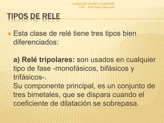 TIPOS DE RELE
 Esta clase de relé tiene tres tipos bien
diferenciados:
a) Relé tripolares: son usados en cualquier
tipo de fase -monofásicos, bifásicos y
trifásicos-.
Su componente principal, es un conjunto de
tres bimetales, que se dispara cuando el
coeficiente de dilatación se sobrepasa.
CURSO DE TECNICO SUPERIOR
CTN - Prof. Dario Villanueva
 
