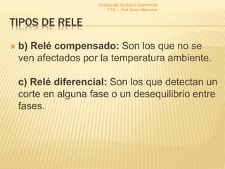 TIPOS DE RELE
 b) Relé compensado: Son los que no se
ven afectados por la temperatura ambiente.
c) Relé diferencial: Son los que detectan un
corte en alguna fase o un desequilibrio entre
fases.
CURSO DE TECNICO SUPERIOR
CTN - Prof. Dario Villanueva
 