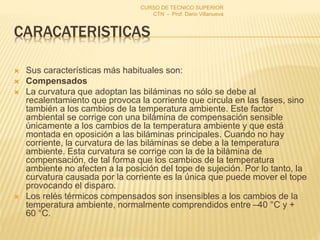 CARACATERISTICAS
 Sus características más habituales son:
 Compensados
 La curvatura que adoptan las biláminas no sólo se debe al
recalentamiento que provoca la corriente que circula en las fases, sino
también a los cambios de la temperatura ambiente. Este factor
ambiental se corrige con una bilámina de compensación sensible
únicamente a los cambios de la temperatura ambiente y que está
montada en oposición a las biláminas principales. Cuando no hay
corriente, la curvatura de las biláminas se debe a la temperatura
ambiente. Esta curvatura se corrige con la de la bilámina de
compensación, de tal forma que los cambios de la temperatura
ambiente no afecten a la posición del tope de sujeción. Por lo tanto, la
curvatura causada por la corriente es la única que puede mover el tope
provocando el disparo.
 Los relés térmicos compensados son insensibles a los cambios de la
temperatura ambiente, normalmente comprendidos entre –40 °C y +
60 °C.
CURSO DE TECNICO SUPERIOR
CTN - Prof. Dario Villanueva
 