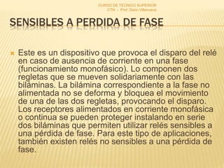 SENSIBLES A PERDIDA DE FASE
 Este es un dispositivo que provoca el disparo del relé
en caso de ausencia de corriente en una fase
(funcionamiento monofásico). Lo componen dos
regletas que se mueven solidariamente con las
biláminas. La bilámina correspondiente a la fase no
alimentada no se deforma y bloquea el movimiento
de una de las dos regletas, provocando el disparo.
Los receptores alimentados en corriente monofásica
o continua se pueden proteger instalando en serie
dos biláminas que permiten utilizar relés sensibles a
una pérdida de fase. Para este tipo de aplicaciones,
también existen relés no sensibles a una pérdida de
fase.
CURSO DE TECNICO SUPERIOR
CTN - Prof. Dario Villanueva
 
