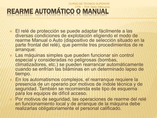 REARME AUTOMÁTICO O MANUAL
 El relé de protección se puede adaptar fácilmente a las
diversas condiciones de explotación eligiendo el modo de
rearme Manual o Auto (dispositivo de selección situado en la
parte frontal del relé), que permite tres procedimientos de re
arranque:
 Las máquinas simples que pueden funcionar sin control
especial y consideradas no peligrosas (bombas,
climatizadores, etc.) se pueden rearrancar automáticamente
cuando se enfrían las biláminas en un determinado lapso de
tiempo.
 En los automatismos complejos, el rearranque requiere la
presencia de un operario por motivos de índole técnica y de
seguridad. También se recomienda este tipo de esquema
para los equipos de difícil acceso.
 Por motivos de seguridad, las operaciones de rearme del relé
en funcionamiento local y de arranque de la máquina debe
realizarlas obligatoriamente el personal calificado.
CURSO DE TECNICO SUPERIOR
CTN - Prof. Dario Villanueva
 