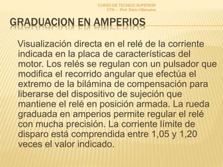 GRADUACION EN AMPERIOS
Visualización directa en el relé de la corriente
indicada en la placa de características del
motor. Los relés se regulan con un pulsador que
modifica el recorrido angular que efectúa el
extremo de la bilámina de compensación para
liberarse del dispositivo de sujeción que
mantiene el relé en posición armada. La rueda
graduada en amperios permite regular el relé
con mucha precisión. La corriente límite de
disparo está comprendida entre 1,05 y 1,20
veces el valor indicado.
CURSO DE TECNICO SUPERIOR
CTN - Prof. Dario Villanueva
 