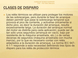 CLASES DE DISPARO
 Los relés térmicos se utilizan para proteger los motores
de las sobrecargas, pero durante la fase de arranque
deben permitir que pase la sobrecarga temporal que
provoca el pico de corriente, y activarse únicamente si
dicho pico, es decir la duración del arranque, resulta
excesivamente larga. La duración del arranque normal
del motor es distinta para cada aplicación; puede ser de
tan sólo unos segundos (arranque en vacío, bajo par
resistente de la máquina arrastrada, etc.) o de varias
decenas de segundos (máquina arrastrada con mucha
inercia), por lo que es necesario contar con relés
adaptados a la duración de arranque. La norma IEC 947-
4-1-1 responde a esta necesidad definiendo tres tipos de
disparo para los relés de protección térmica:
CURSO DE TECNICO SUPERIOR
CTN - Prof. Dario Villanueva
 