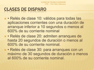 CLASES DE DISPARO
 • Relés de clase 10: válidos para todas las
aplicaciones corrientes con una duración de
arranque inferior a 10 segundos o menos al
600% de su corriente nominal
 • Relés de clase 20: admiten arranques de
hasta 20 segundos de duración o menos al
600% de su corriente nominal.
 • Relés de clase 30: para arranques con un
máximo de 30 segundos de duración o menos
al 600% de su corriente nominal.
CURSO DE TECNICO SUPERIOR
CTN - Prof. Dario Villanueva
 
