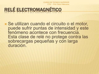 RELÉ ELECTROMAGNÉTICO
 Se utilizan cuando el circuito o el motor,
puede sufrir puntas de intensidad y este
fenómeno acontece con frecuencia.
Esta clase de relé no protege contra las
sobrecargas pequeñas y con larga
duración.
CURSO DE TECNICO SUPERIOR
CTN - Prof. Dario Villanueva
 