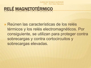 RELÉ MAGNETOTÉRMICO
 Reúnen las características de los relés
térmicos y los relés electromagnéticos. Por
consiguiente, se utilizan para proteger contra
sobrecargas y contra cortocircuitos y
sobrecargas elevadas.
CURSO DE TECNICO SUPERIOR
CTN - Prof. Dario Villanueva
 