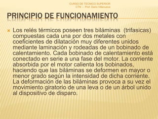 PRINCIPIO DE FUNCIONAMIENTO
 Los relés térmicos poseen tres biláminas (trifasicas)
compuestas cada una por dos metales con
coeficientes de dilatación muy diferentes unidos
mediante laminación y rodeadas de un bobinado de
calentamiento. Cada bobinado de calentamiento está
conectado en serie a una fase del motor. La corriente
absorbida por el motor calienta los bobinados,
haciendo que las biláminas se deformen en mayor o
menor grado según la intensidad de dicha corriente.
La deformación de las biláminas provoca a su vez el
movimiento giratorio de una leva o de un árbol unido
al dispositivo de disparo.
CURSO DE TECNICO SUPERIOR
CTN - Prof. Dario Villanueva
 