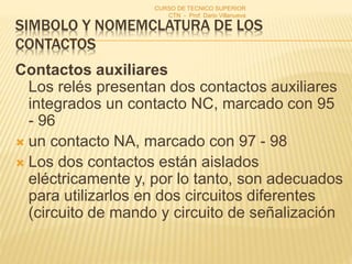 SIMBOLO Y NOMEMCLATURA DE LOS
CONTACTOS
Contactos auxiliares
Los relés presentan dos contactos auxiliares
integrados un contacto NC, marcado con 95
- 96
 un contacto NA, marcado con 97 - 98
 Los dos contactos están aislados
eléctricamente y, por lo tanto, son adecuados
para utilizarlos en dos circuitos diferentes
(circuito de mando y circuito de señalización
CURSO DE TECNICO SUPERIOR
CTN - Prof. Dario Villanueva
 