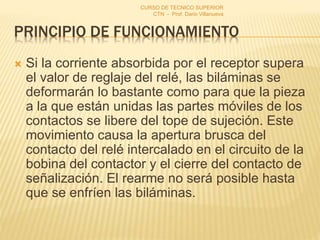 PRINCIPIO DE FUNCIONAMIENTO
 Si la corriente absorbida por el receptor supera
el valor de reglaje del relé, las biláminas se
deformarán lo bastante como para que la pieza
a la que están unidas las partes móviles de los
contactos se libere del tope de sujeción. Este
movimiento causa la apertura brusca del
contacto del relé intercalado en el circuito de la
bobina del contactor y el cierre del contacto de
señalización. El rearme no será posible hasta
que se enfríen las biláminas.
CURSO DE TECNICO SUPERIOR
CTN - Prof. Dario Villanueva
 