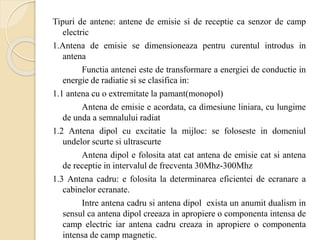 Tipuri de antene: antene de emisie si de receptie ca senzor de camp
electric
1.Antena de emisie se dimensioneaza pentru curentul introdus in
antena
Functia antenei este de transformare a energiei de conductie in
energie de radiatie si se clasifica in:
1.1 antena cu o extremitate la pamant(monopol)
Antena de emisie e acordata, ca dimesiune liniara, cu lungime
de unda a semnalului radiat
1.2 Antena dipol cu excitatie la mijloc: se foloseste in domeniul
undelor scurte si ultrascurte
Antena dipol e folosita atat cat antena de emisie cat si antena
de receptie in intervalul de frecventa 30Mhz-300Mhz
1.3 Antena cadru: e folosita la determinarea eficientei de ecranare a
cabinelor ecranate.
Intre antena cadru si antena dipol exista un anumit dualism in
sensul ca antena dipol creeaza in apropiere o componenta intensa de
camp electric iar antena cadru creaza in apropiere o componenta
intensa de camp magnetic.
 