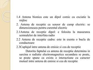1.4 Antena bionica este un dipol comic cu exciatie la
mijloc
2. Antena de receptie ca senzor de camp electric: se
dimensioneaza pentru curentul electric
2.1Antena de receptie dipol: e folosita la masurarea
semnalelor de interfata radio
2.2 Antena de receptie cadru: este in esenta o bucla de
conductoare
2.3Cuplajul intre antena de emisie si cea de receptie
Datorita faptului ca antena de receptie determina in
sarcina o radiatie electromagnetica secundara se poate,
se poate spune ca exista o interactiune cu caracter
mutual intre antena de emisie si cea de receptie
 