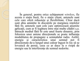 În general, pentru orice echipament wireless, fie
acesta o stație bază, fie o stație client, antenele sunt
cele care oferă robustețe și flexibilitate. Chiar dacă
sunt abia amintite în discuțiile pe marginea rețelelor
fără fir, antenele sunt cele care optimizează anumite
aplicații, cum ar fi legătura între mai multe clădiri ș.a.
Întrucât mediul fără fir este unul foarte dinamic, prin
folosirea unor antene direcționale se poate influența
modalitatea de propagare a semnalului radio. Astfel,
energia și caracteristica unui semnal pot fi
direcționate de-a lungul unui culoar îngust în loc să se
lovească de pereți, ceea ce ar duce la o risipă de
energie sau la interferențe de semnal nedorite.
 