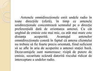 Antenele omnidirecționale emit undele radio în
toate direcțiile (sferă), în timp ce antenele
unidirecționale concentrează semnalul pe o direcție
preferențială dată de orientarea antenei. Cu cât
unghiul de emisie este mai mic, cu atât mai mare este
distanța acoperită. Avantajul antenelor
omnidirecționale constă în faptul că antena clientului
nu trebuie să fie foarte precis orientată, fiind suficient
să se afle în aria de acoperire a antenei stației bază.
Dezavantajele sunt numeroase: risipă de putere de
emisie, securitate scăzută datorită riscului ridicat de
interceptare a undelor radio.
 