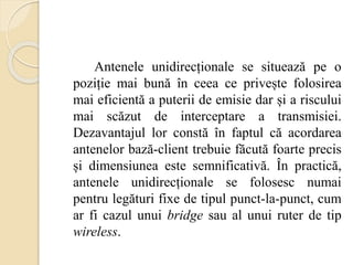 Antenele unidirecționale se situează pe o
poziție mai bună în ceea ce privește folosirea
mai eficientă a puterii de emisie dar și a riscului
mai scăzut de interceptare a transmisiei.
Dezavantajul lor constă în faptul că acordarea
antenelor bază-client trebuie făcută foarte precis
și dimensiunea este semnificativă. În practică,
antenele unidirecționale se folosesc numai
pentru legături fixe de tipul punct-la-punct, cum
ar fi cazul unui bridge sau al unui ruter de tip
wireless.
 