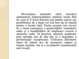 Diversitatea antenelor oferă beneficii
substanțiale implementărilor rețelelor locale fără
fir, cum ar fi luxul folosirii mai multor antene sau
posibilitatea de a alege cel mai bun tip de antenă
pentru o locație dată. Pentru aceasta este nevoie
de o bună cunoaștere a proprietăților semnalului
radio și a modalităților de amplasare corectă a
antenelor radio. În practică, antenele amplasate
prea aproape una de alta duc la o degradare a
performanței receptorului. Utilizarea diferitelor
tipuri de antenă are, de asemenea, impact și
asupra metodei, dar și a rezultatelor monitorizării
unei locații.
 