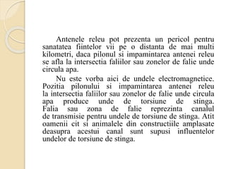 Antenele releu pot prezenta un pericol pentru
sanatatea fiintelor vii pe o distanta de mai multi
kilometri, daca pilonul si impamintarea antenei releu
se afla la intersectia faliilor sau zonelor de falie unde
circula apa.
Nu este vorba aici de undele electromagnetice.
Pozitia pilonului si impamintarea antenei releu
la intersectia faliilor sau zonelor de falie unde circula
apa produce unde de torsiune de stinga.
Falia sau zona de falie reprezinta canalul
de transmisie pentru undele de torsiune de stinga. Atit
oamenii cit si animalele din constructiile amplasate
deasupra acestui canal sunt supusi influentelor
undelor de torsiune de stinga.
 