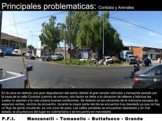 Principales problematicas: Cordoba y Arenales
En la zona se detecto una gran degradacion del sector debido al gran tansito vehicular y transporte pesado por
la traza de la calle Cordoba (camino de cintura), otro factor se debe a la ubicacion de talleres y fabricas las
cuales no aportan a la vida urbana buenas condiciones. Se detecto en las cercanias de la manzana escasez de
espacios verdes, centros de encuentro, durante la mayor parte del dia se encuentra muy desolado ya que no hay
un flujo de gente circulando, es una zona de paso. Las calles parelelas se encuantran desoladas y en mal
estado, la arquitectura del lugar es rudimentaria y se encuentra en mal estado.
P.F.I. Manzanelli – Tomasello – Buttafuoco - Grande
 