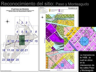 Reconocimiento del sitio: Paso y Monteagudo
La manzana es
la 140B , la
cual se ubica
en la
interseccion de
las calles Paso
y Monteagudo
 