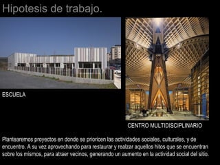 Hipotesis de trabajo.
Plantearemos proyectos en donde se prioricen las actividades sociales, culturales, y de
encuentro. A su vez aprovechando para restaurar y realzar aquellos hitos que se encuentran
sobre los mismos, para atraer vecinos, generando un aumento en la actividad social del sitio.
CENTRO MULTIDISCIPLINARIO
ESCUELA
 