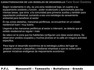 CARACTERIZACION DE LOS MODELOS DE DESARROLLO/ Factor Social / Económico
Según revelamiento in situ, es una zona residencial baja, en cuanto a su
equipamiento existente y función, poder revalorizarlo y aprovecharlo para las
mismas tareas, que sirva a la comunidad para primeros auxilios y también para
capacitación profesional, sumando a eso una estrategia de saneamiento
ambiental para beneficiar al sector
En las zonas aledañas, manzanas periféricas, se encuentran en un estado
residencial buen / muy bueno.
Llegando a las manzanas periféricas al sector a intervenir, se detecto que el
estado residencial es regular / malo
Se relevo en la zona que los habitantes configuran una clase social obrera. Se
observaron predios ocupados y muchos jóvenes en la calle sin ninguna actividad
especifica.
Para lograr el desarrollo económico de la estrategia publica del lugar se
propone convocar a pequeñas y medianas empresas a que se sumen para
generar iniciativas endógenas de mejoramiento económico
P.F.I. Manzanelli – Tomasello – Buttafuoco - Grande
 