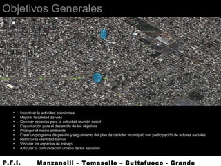 Objetivos Generales
• Incentivar la actividad económica
• Mejorar la calidad de vida
• Generar espacios para la actividad reunión social
• Capacitación para el desarrollo de los objetivos
• Proteger el medio ambiente
• Crear un programa de gestión y seguimiento del plan de carácter municipal, con participación de actores sociales.
• Reforzar la identidad barrial
• Vincular los espacios de trabajo
• Articular la comunicación urbana de los espacios
P.F.I. Manzanelli – Tomasello – Buttafuoco - Grande
 