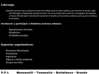 Liderazgo
Aquellos sectores que realizaran el plan de trabajo será el sector publico, por lo tanto se harán cargo
del liderazgo y trabajando conjuntamente, con el municipio que serán los encargados de impulsar
el desarrollo del plan tratando de mantener el interés en los actores urbanos para que no se diluya
la iniciativa.
Involucrar y participar a distintos actores urbanos
• Agrupaciones vecinales
• Residentes
• Entidades privadas
Aspectos organizativos:
Directores Municipales
Arquitectos
Ingenieros
Higiene y médio ambiente
Grupos vecinales
P.F.I. Manzanelli – Tomasello – Buttafuoco - Grande
 