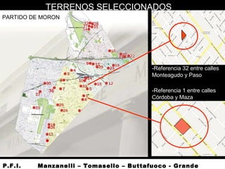 -Referencia 32 entre calles
Monteagudo y Paso
-Referencia 1 entre calles
Córdoba y Maza
PARTIDO DE MORON
P.F.I. Manzanelli – Tomasello – Buttafuoco - Grande
TERRENOS SELECCIONADOS
 