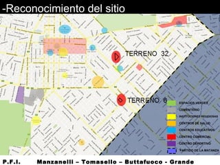 -Reconocimiento del sitio
ESPACIOS VERDES
CEMENTERIO
INSTITUCIONES RELIGIOSAS
CENTROS DE SALUD
CENTROS EDUCATIVOS
CENTRO COMERCIAL
CENTRO DEPORTIVO
PARTIDO DE LA MATANZA
P.F.I. Manzanelli – Tomasello – Buttafuoco - Grande
 