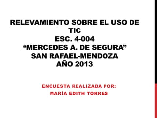 RELEVAMIENTO SOBRE EL USO DE
TIC
ESC. 4-004
“MERCEDES A. DE SEGURA”
SAN RAFAEL-MENDOZA
AÑO 2013
ENCUESTA REALIZADA POR:
MARÍA EDITH TORRES
 