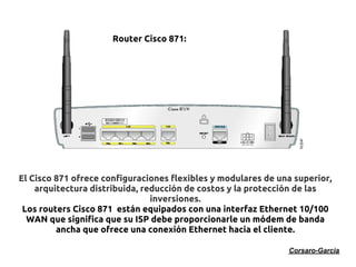 Router Cisco 871:




El Cisco 871 ofrece configuraciones flexibles y modulares de una superior,
    arquitectura distribuida, reducción de costos y la protección de las
                                inversiones.
 Los routers Cisco 871 están equipados con una interfaz Ethernet 10/100
  WAN que significa que su ISP debe proporcionarle un módem de banda
         ancha que ofrece una conexión Ethernet hacia el cliente.

                                                               Corsaro-Garcia
 