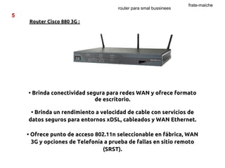 frate-maiche
                                     router para smal bussinees
5
    Router Cisco 880 3G :




    • Brinda conectividad segura para redes WAN y ofrece formato
                             de escritorio.

     • Brinda un rendimiento a velocidad de cable con servicios de
    datos seguros para entornos xDSL, cableados y WAN Ethernet.

    • Ofrece punto de acceso 802.11n seleccionable en fábrica, WAN
      3G y opciones de Telefonía a prueba de fallas en sitio remoto
                                (SRST).
 