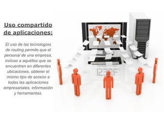 Uso compartido
de aplicaciones:

 El uso de las tecnologías
 de routing permite que el
personal de una empresa,
 incluso a aquéllos que se
 encuentren en diferentes
  ubicaciones, obtener el
  mismo tipo de acceso a
   todas las aplicaciones
empresariales, información
      y herramientas.
 
